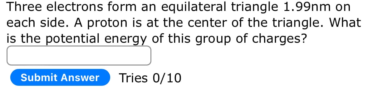 Three electrons form an equilateral triangle 1.99nm on
each side. A proton is at the center of the triangle. What
is the potential energy of this group of charges?
Submit Answer Tries 0/10