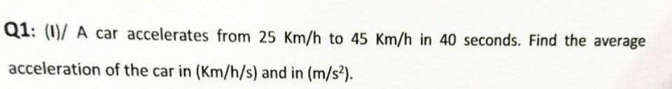 Q1: (1)/ A car accelerates from 25 Km/h to 45 Km/h in 40 seconds. Find the average
acceleration of the car in (Km/h/s) and in (m/s?).
