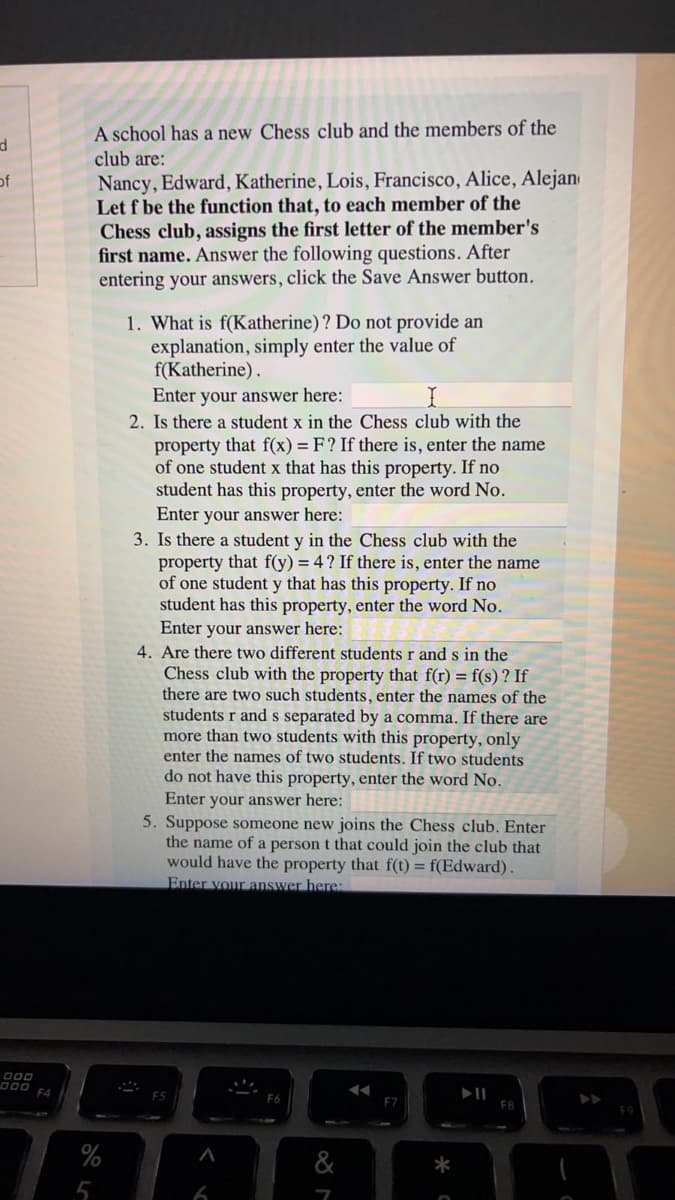A school has a new Chess club and the members of the
club are:
of
Nancy, Edward, Katherine, Lois, Francisco, Alice, Alejan
Let f be the function that, to each member of the
Chess club, assigns the first letter of the member's
first name. Answer the following questions. After
entering your answers, click the Save Answer button.
1. What is f(Katherine)? Do not provide an
explanation, simply enter the value of
f(Katherine).
Enter your answer here:
2. Is there a student x in the Chess club with the
property that f(x) = F? If there is, enter the name
of one student x that has this property. If no
student has this property, enter the word No.
Enter your answer here:
3. Is there a student y in the Chess club with the
property that f(y) = 4? If there is, enter the name
of one student y that has this property. If no
student has this property, enter the word No.
Enter your answer here:
4. Are there two different students r ands in the
Chess club with the property that f(r) = f(s) ? If
there are two such students, enter the names of the
students r and s separated by a comma. If there are
more than two students with this property, only
enter the names of two students. If two students
do not have this property, enter the word No.
Enter your answer here:
5. Suppose someone new joins the Chess club. Enter
the name of a person t that could join the club that
would have the property that f(t) = f(Edward).
Enter vour answer here
000
D00
F4
%
&
5
