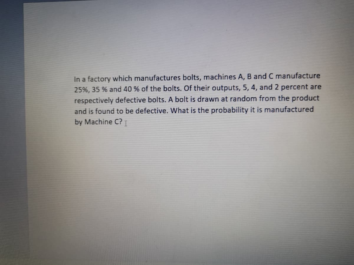 In a factory which manufactures bolts, machines A, B and C manufacture
25%, 35 % and 40 % of the bolts. Of their outputs, 5, 4, and 2 percent are
respectively defective bolts. A bolt is drawn at random from the product
and is found to be defective. What is the probability it is manufactured
by Machine C? T
