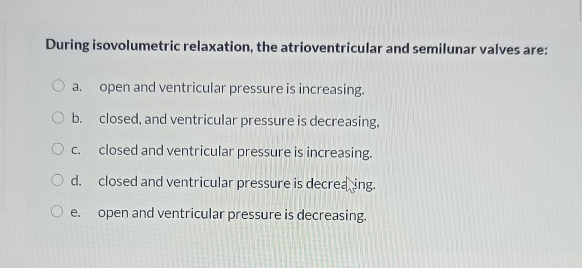 During isovolumetric relaxation, the atrioventricular and semilunar valves are:
a.
open and ventricular pressure is increasing.
b. closed, and ventricular pressure is decreasing,
c.
closed and ventricular pressure is increasing.
O d. closed and ventricular pressure is decrea ing.
O e.
open and ventricular pressure is decreasing.
