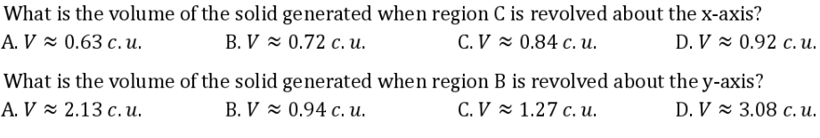 What is the volume of the solid generated when region C is revolved about the x-axis?
A. V≈ 0.63 c.u.
B. V≈ 0.72 c. u.
C. V≈ 0.84 c. u.
D. V≈ 0.92 c. u.
What is the volume of the solid generated when region B is revolved about the y-axis?
A. V 2.13 c. u.
B. V≈ 0.94 c. u.
C.V ~ 1.27 c. u.
D. V≈ 3.08 c. u.