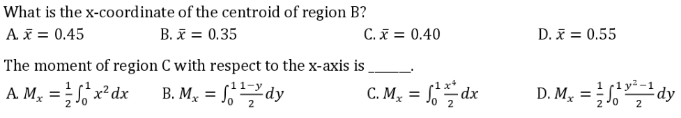 What is the x-coordinate
A. x = 0.45
of the centroid of region B?
B. x = 0.35
The moment of region C with respect to the x-axis is
A. Mx = √²x² dx B. Mx = 11 dy
C. x = 0.40
C. Mx = √1¹dx
2
D. x = 0.55
D.M₂ =¹²¹dy