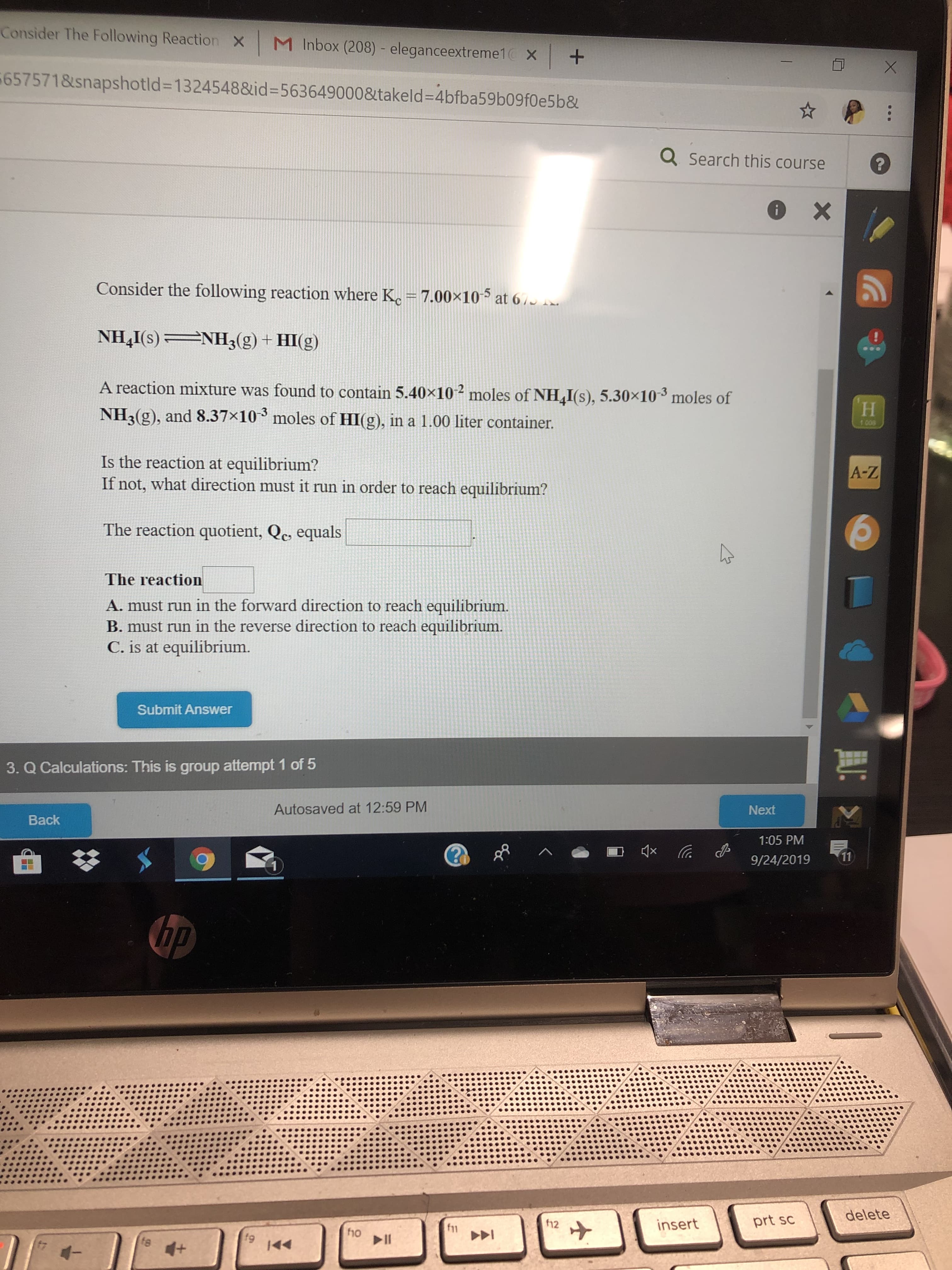 Consider The Following Reaction
M Inbox (208) - eleganceextreme1
X
x +
eX
657571&snapshotld-13245488id -5636490008takeld-4bfba59b09f0e5b&
QSearch this course
?
X
Consider the following reaction where K, = 7.00x10
at 6/
NH I(s)
NH3(g) + HI(g)
A reaction mixture was found to contain 5.40x10
moles of NH I(s), 5.30x10- moles of
Н
NH3(g), and 8.37x10
moles of HI(g), in a 1.00 liter container.
100
Is the reaction at equilibrium?
If not, what direction must it run in order to reach equilibrium?
A-Z
The reaction quotient, Qc equals
The reaction
A. must run in the forward direction to reach equilibrium.
B. must run in the reverse direction to reach equilibrium.
C. is at equilibrium.
Submit Answer
3. Q Calculations: This is group attempt 1 of 5
Autosaved at 12:59 PM
Next
Back
1:05 PM
4x
11
9/24/2019
1
hp
delete
prt sc
12
insert
f11
f9
