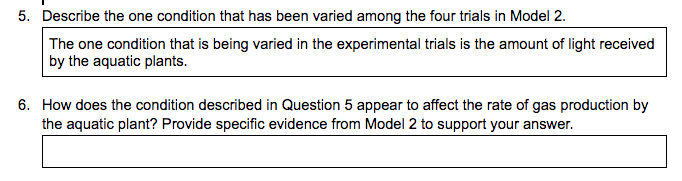 5. Describe the one condition that has been varied among the four trials in Model 2.
The one condition that is being varied in the experimental trials is the amount of light received
by the aquatic plants.
6. How does the condition described in Question 5 appear to affect the rate of gas production by
the aquatic plant? Provide specific evidence from Model 2 to support your answer.
