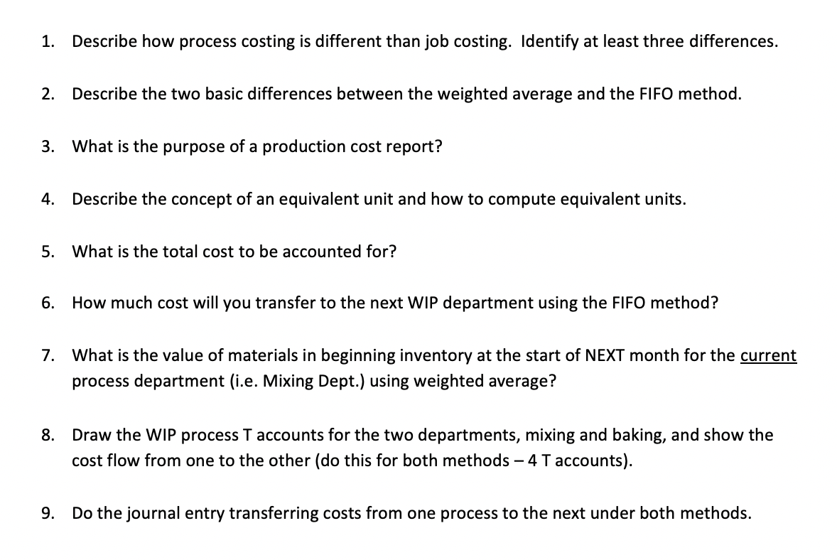 1. Describe how process costing is different than job costing. Identify at least three differences.
2.
Describe the two basic differences between the weighted average and the FIFO method.
3. What is the purpose of a production cost report?
4.
Describe the concept of an equivalent unit and how to compute equivalent units.
5. What is the total cost to be accounted for?
6. How much cost will you transfer to the next WIP department using the FIFO method?
7. What is the value of materials in beginning inventory at the start of NEXT month for the current
process department (i.e. Mixing Dept.) using weighted average?
8. Draw the WIP process T accounts for the two departments, mixing and baking, and show the
cost flow from one to the other (do this for both methods – 4 T accounts).
9. Do the journal entry transferring costs from one process to the next under both methods.
