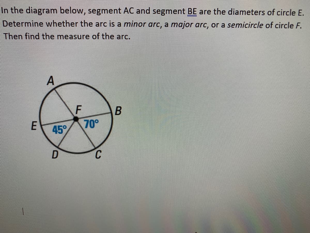 In the diagram below, segment AC and segment BE are the diameters of circle E.
Determine whether the arc is a minor arc, a major arc, or a semicircle of circle F.
Then find the measure of the arc.
F
70°
E
45°
C
B
