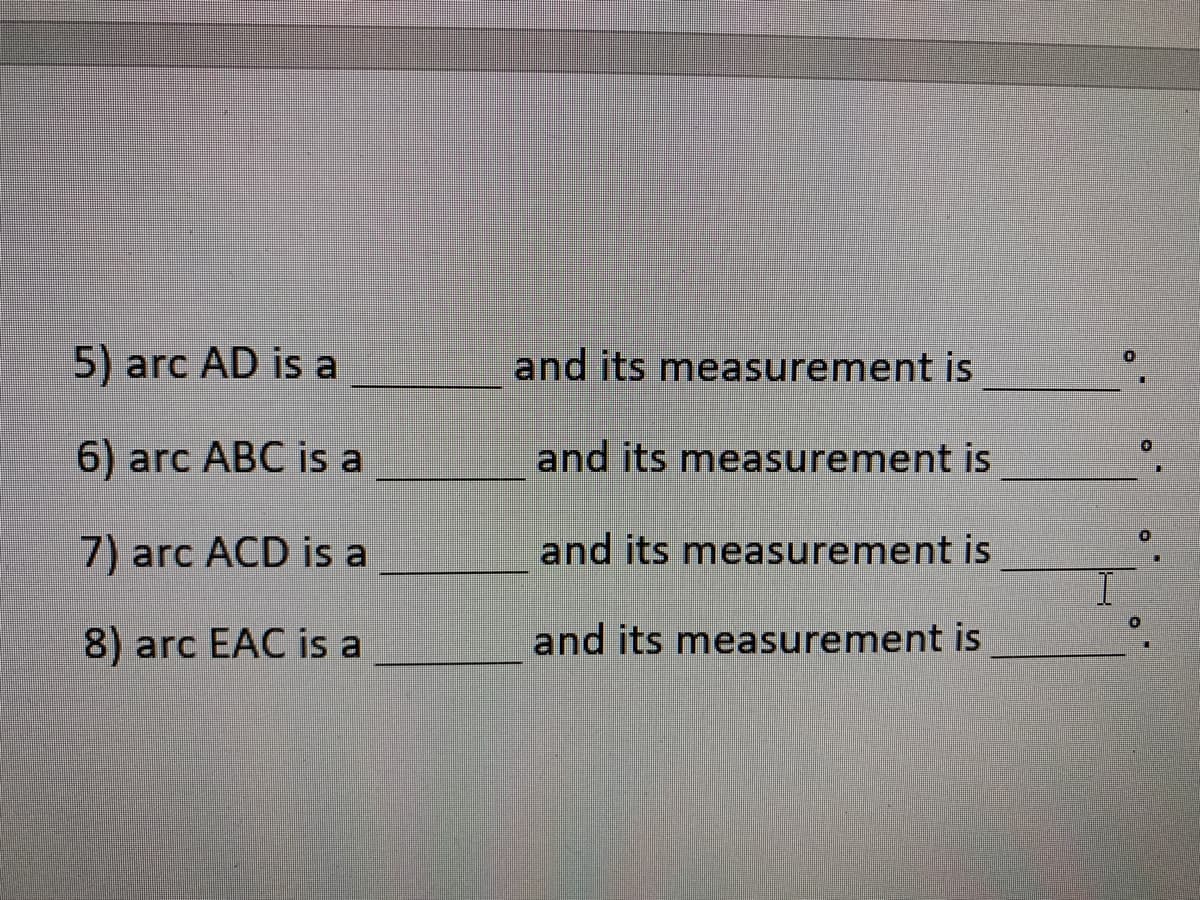 5) arc AD is a
and its measurement is
6) arc ABC is a
and its measurement is
7) arc ACD is a
and its measurement is
8) arc EAC is a
and its measurement is
