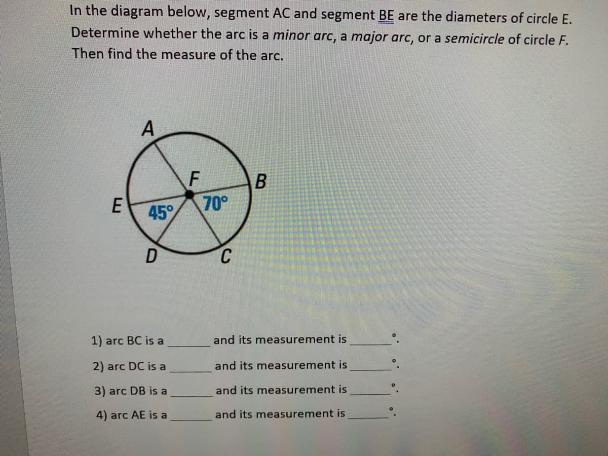 In the diagram below, segment AC and segment BE are the diameters of circle E.
Determine whether the arc is a minor arc, a major arc, or a semicircle of circle F.
Then find the measure of the arc.
A
70°
45
1) arc BC is a
and its measurement is
2) arc DC is a
and its measurement is
3) arc DB is a
and its measurement is
4) arc AE is a
and its measurement is
