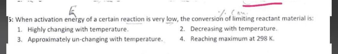 5: When activation energy of a certain reaction is very low, the conversion of limiting reactant material is:
1. Highly changing with temperature.
3. Approximately un-changing with temperature.
2. Decreasing with temperature.
4. Reaching maximum at 298 K.
