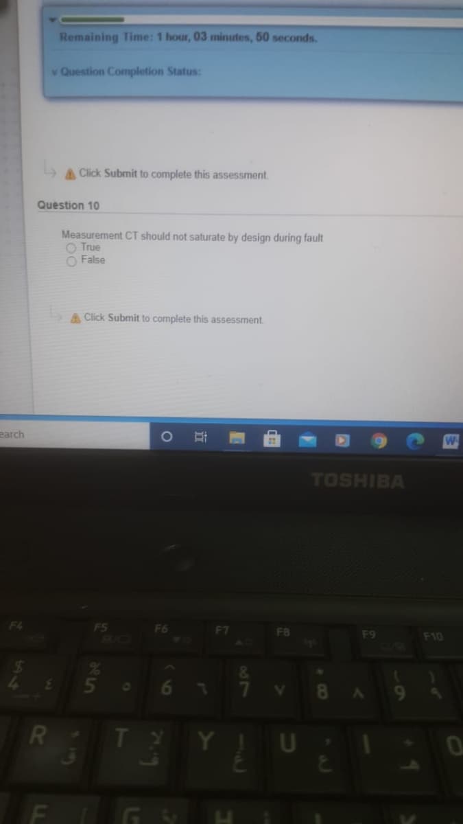 Remaining Time: 1 hour, 03 minutes, 50 seconds.
v Question Completion Status:
A Click Submit to complete this assessment.
Question 10
Measurement CT should not saturate by design during fault
O True
O False
A Click Submit to complete this assessment.
earch
TOSHIBA
F4
F6
F7
FB
BAC
F9
F10
5n
7.
8
9
Y ! U
