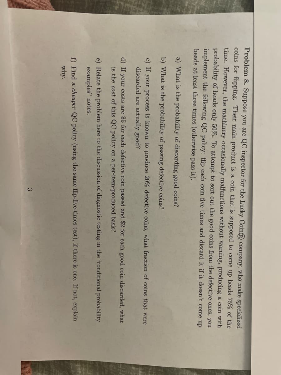 Problem 8. Suppose you are QC inspector for the Lucky Coin® company, who make specialized
coins for flipping. Their main product is a coin that is supposed to come up heads 75% of the
time. However, the machinery occasionally malfunctions without warning, producing a coin with
probability of heads only 50%. To attempt to sort out the good coins from the defective ones, you
implement the following QC policy: flip each coin five times and discard it if it doesn't come up
heads at least three times (otherwise pass it).
a) What is the probability of discarding good coins?
b) What is the probability of passing defective coins?
c) If your process is known to produce 20% defective coins, what fraction of coins that were
discarded are actually good?
d) If your costs are $5 for each defective coin passed and $2 for each good coin discarded, what
is the cost of this QC policy on a per-item-produced basis?
e) Relate the problem here to the discussion of diagnostic testing in the "conditional probability
examples" notes.
f) Find a cheaper QC policy (using the same flip-five-times test), if there is one. If not, explain
why.
