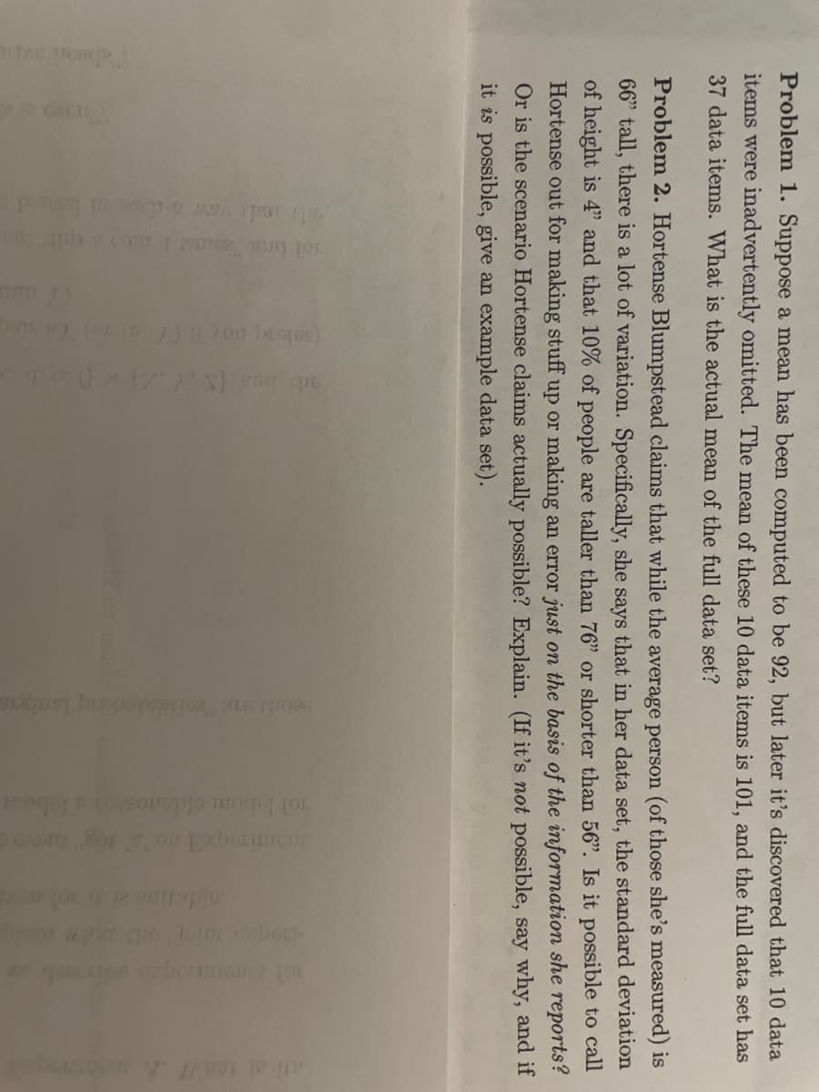 **Problem 1:**
Suppose a mean has been computed to be 92, but later it is discovered that 10 data items were inadvertently omitted. The mean of these 10 data items is 101, and the full data set has 37 data items. What is the actual mean of the full data set?

**Problem 2:**
Hortense Blumpstead claims that, while the average person (of those she's measured) is 66" tall, there is a lot of variation. Specifically, she says that in her data set, the standard deviation of height is 7", and that 10% of people are taller than 76" or shorter than 56". Is it possible to call Hortense out for making stuff up or making an error just on the basis of the information she reports? Or, is the scenario Hortense claims actually possible? Explain. (If it’s *not* possible, say why, and if it *is* possible, give an example data set.)