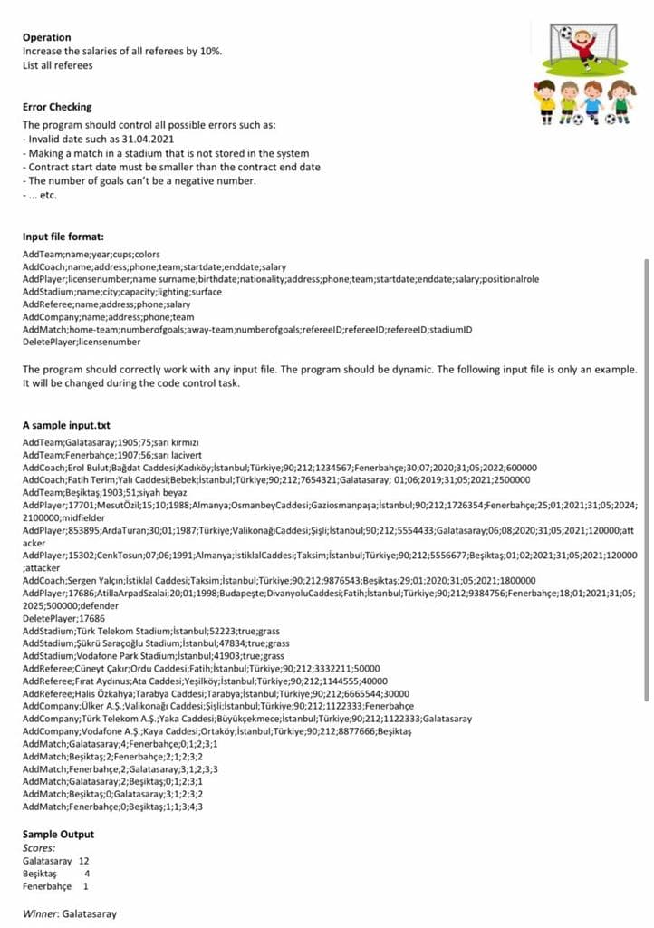 Operation
Increase the salaries of all referees by 10%.
List all referees
Error Checking
The program should control all possible errors such as:
- Invalid date such as 31.04.2021
- Making a match in a stadium that is not stored in the system
- Contract start date must be smaller than the contract end date
- The number of goals can't be a negative number.
-.. etc.
Input file format:
AddTeam;name;year;cups;colors
AddCoach;name;address;phone;team;startdate;enddate;salary
AddPlayer;licensenumber;name surname;birthdate;nationality;address;phone;team;startdate;enddate;salary;positionalrole
AddStadium;name;city;capacity;lighting;surface
AddReferee;name;address;phone;salary
AddCompany;name;address;phone;team
AddMatch;home-team;numberofgoals;away-team;numberofgoals;refereelD;refereelD;refereelD;stadiumiD
DeletePlayer;licensenumber
The program should correctly work with any input file. The program should be dynamic. The following input file is only an example.
It will be changed during the code control task.
A sample input.txt
AddTeam;Galatasaray;1905;75;sarı kırmızı
AddTeam;Fenerbahçe;1907;56;sarı lacivert
AddCoach;Erol Bulut;Bağdat Caddesi;Kadıköy;istanbul;Türkiye:90;212;1234567;Fenerbahçe;30;07;2020;31;05;2022;600000
AddCoach;Fatih Terim;Yalı Caddesi;Bebek;Istanbul;Türkiye;90;212;7654321;Galatasaray; 01;06;2019;31;05;2021;2500000
AddTeam;Beşiktaş;1903;51;siyah beyaz
AddPlayer;17701;Mesutözil;15;10;1988;Almanya;OsmanbeyCaddesi;Gaziosmanpaşa;istanbul;90;212;1726354;Fenerbahçe;25;01;2021;31;05;2024;
2100000;midfielder
AddPlayer;853895;ArdaTuran;30;01;1987;Türkiye;ValikonağıCaddesi;Şişli;istanbul;90;212;5554433;Galatasaray;06;08;2020;31;05;2021;120000;att
acker
AddPlayer;15302;CenkTosun;07:06;1991;Almanya;istiklalCaddesi;Taksim;istanbul;Türkiye;90;212;5556677;Beşiktaş:01:02;2021;31;05;2021;120000
attacker
AddCoach;Sergen Yalçın;istiklal Caddesi;Taksim;istanbul;Türkiye,90;212,9876543;Beşiktaş;29;01;2020;31;05,2021;1800000
AddPlayer;17686;AtillaArpadSzalai;20;01;1998;Budapeşte; DivanyoluCaddesi;Fatih;istanbul;Türkiye,90;212,9384756;Fenerbahçe;18;01;2021;31,05;
2025;500000;defender
DeletePlayer;17686
AddStadium;Türk Telekom Stadium;istanbul;52223;true;grass
AddStadium;Şükrü Saraçoğlu Stadium;istanbul;47834;true;grass
AddStadium;Vodafone Park Stadium;istanbul;41903;true;grass
AddReferee;Cüneyt Çakır;Ordu Caddesi;Fatih;istanbul;Türkiye;90;212;3332211;50000
AddReferee;Firat Aydınus;Ata Caddesi;Yeşilköy;istanbul;Türkiye;90;212;1144555;40000
AddReferee;Halis Özkahya;Tarabya Caddesi;Tarabya;istanbul;Türkiye,90;212;6665544;30000
AddCompany; Ülker A.Ş.Valikonağı Caddesi;Şişli;İstanbul;Türkiye;90;212;1122333;Fenerbahçe
AddCompany; Türk Telekom A.Ş.:Yaka Caddesi;Büyükçekmece;istanbul;Türkiye;90;212;1122333;Galatasaray
AddCompany;Vodafone A.Ş. Kaya Caddesi;Ortaköy;istanbul;Türkiye;90;212;8877666;Beşiktaş
AddMatch;Galatasaray;4;Fenerbahçe;0;1;2;3;1
AddMatch;Beşiktaş;2;Fenerbahçe;2;1;2;3;2
AddMatch;Fenerbahçe;2;Galatasaray:3;1;2;3;3
AddMatch;Galatasaray;2;Beşiktaş;0;1;2;3;1
AddMatch;Beşiktaş:0; Galatasaray;3;1;2;3;2
AddMatch;Fenerbahçe;0;Beşiktaş:1;1;3;4;3
Sample Output
Scores:
Galatasaray 12
Beşiktaş
Fenerbahçe 1
4
Winner: Galatasaray
