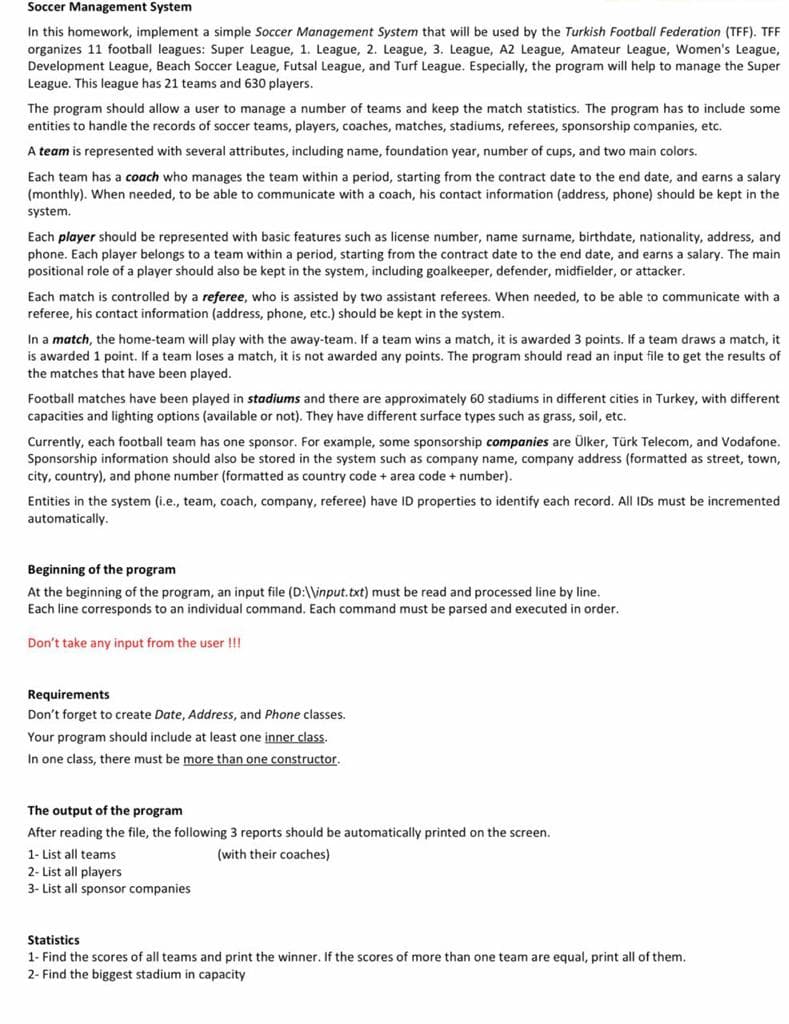 Soccer Management System
In this homework, implement a simple Soccer Management System that will be used by the Turkish Football Federation (TFF). TFF
organizes 11 football leagues: Super League, 1. League, 2. League, 3. League, A2 League, Amateur League, Women's League,
Development League, Beach Soccer League, Futsal League, and Turf League. Especially, the program will help to manage the Super
League. This league has 21 teams and 630 players.
The program should allow a user to manage a number of teams and keep the match statistics. The program has to include some
entities to handle the records of soccer teams, players, coaches, matches, stadiums, referees, sponsorship companies, etc.
A team is represented with several attributes, including name, foundation year, number of cups, and two main colors.
Each team has a coach who manages the team within a period, starting from the contract date to the end date, and earns a salary
(monthly). When needed, to be able to communicate with a coach, his contact information (address, phone) should be kept in the
system.
Each player should be represented with basic features such as license number, name surname, birthdate, nationality, address, and
phone. Each player belongs to a team within a period, starting from the contract date to the end date, and earns a salary. The main
positional role of a player should also be kept in the system, including goalkeeper, defender, midfielder, or attacker.
Each match is controlled by a referee, who is assisted by two assistant referees. When needed, to be able to communicate with a
referee, his contact information (address, phone, etc.) should be kept in the system.
In a match, the home-team will play with the away-team. If a team wins a match, it is awarded 3 points. If a team draws a match, it
is awarded 1 point. If a team loses a match, it is not awarded any points. The program should read an input file to get the results of
the matches that have been played.
Football matches have been played in stadiums and there are approximately 60 stadiums in different cities in Turkey, with different
capacities and lighting options (available or not). They have different surface types such as grass, soil, etc.
Currently, each football team has one sponsor. For example, some sponsorship companies are Ülker, Türk Telecom, and Vodafone.
Sponsorship information should also be stored in the system such as company name, company address (formatted as street, town,
city, country), and phone number (formatted as country code + area code + number).
Entities in the system (i.e., team, coach, company, referee) have ID properties to identify each record. All IDs must be incremented
automatically.
Beginning of the program
At the beginning of the program, an input file (D:\\input.txt) must be read and processed line by line.
Each line corresponds to an individual command. Each command must be parsed and executed in order.
Don't take any input from the user !!!
Requirements
Don't forget to create Date, Address, and Phone classes.
Your program should include at least one inner class.
In one class, there must be more than one constructor,
The output of the program
After reading the file, the following 3 reports should be automatically printed on the screen.
1- List all teams
(with their coaches)
2- List all players
3- List all sponsor companies
Statistics
1- Find the scores of all teams and print the winner. If the scores of more than one team are equal, print all of them.
2- Find the biggest stadium in capacity
