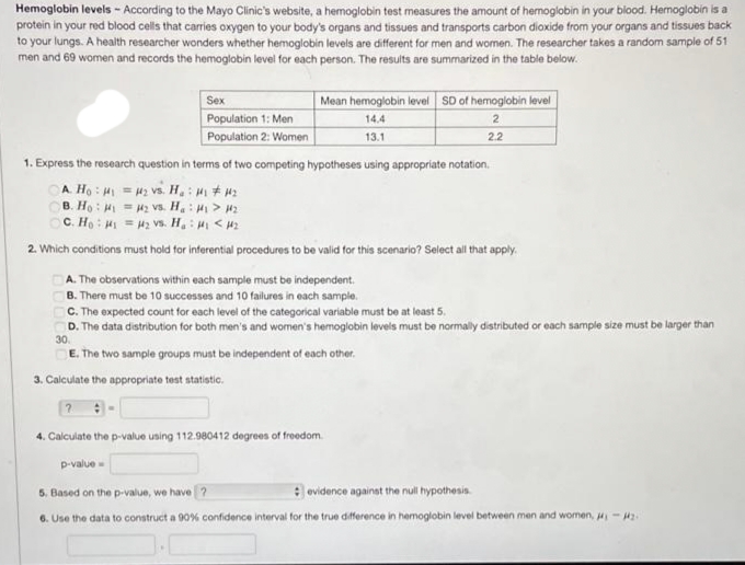 Hemoglobin levels - According to the Mayo Clinic's website, a hemoglobin test measures the amount of hemoglobin in your blood. Hernoglobin is a
protein in your red blood cells that carries oxygen to your body's organs and tissues and transports carbon dioxide from your organs and tissues back
to your lungs. A health researcher wonders whether hemoglobin levels are different for men and women. The researcher takes a random sample of 51
men and 69 women and records the hemoglobin level for each person. The results are summarized in the table below.
Mean hemoglobin level SD of hemoglobin level
Sex
Population 1: Men
14.4
13.1
2
Population 2: Women
2.2
1. Express the research question in terms of two competing hypotheses using appropriate notation.
OA Họ : H = 42 vs. H.: H + 4:
OB. Họ : H = H2 Vvs. H: > 2
C. Ho : H = H2 vs. H,: H < H2
2. Which conditions must hold for inferential procedures to be valid for this scenario? Select all that apply.
A. The observations within each sample must be independent.
B. There must be 10 successes and 10 failures in each sample.
C. The expected count for each level of the categorical variable must be at least 5.
D. The data distribution for both men's and women's hemoglobin levels must be normally distributed or each sample size must be larger than
30.
E. The two sample groups must be independent of each other.
3. Calculate the appropriate test statistic.
4. Calculate the p-value using 112.980412 degrees of freedom.
p-value -
5. Based on the p-value, we have ?
: evidence againat the null hypothesis.
6. Use the data to construct a 90% confidence interval for the true difference in hemoglobin level between men and women, - Hz.
