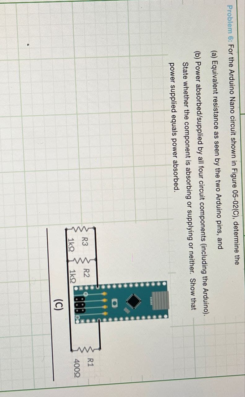 Problem 6: For the Arduino Nano circuit shown in Figure 05-02(C), determine the
(a) Equivalent resistance as seen by the two Arduino pins, and
(b) Power absorbed/supplied by all four circuit components (including the Arduino).
State whether the component is absorbing or supplying or neither. Show that
power supplied equals power absorbed.
www
R3
1ΚΩ
www
R2
1ΚΩ
888
(C)
RI
R1
4000