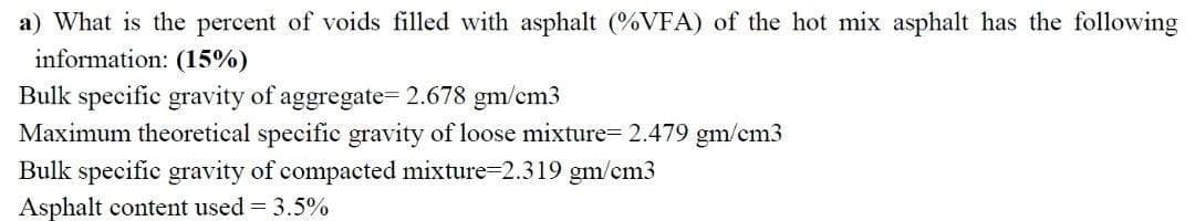 a) What is the percent of voids filled with asphalt (%VFA) of the hot mix asphalt has the following
information: (15%)
Bulk specific gravity of aggregate= 2.678 gm/cm3
Maximum theoretical specific gravity of loose mixture= 2.479 gm/cm3
Bulk specific gravity of compacted mixture-2.319 gm/cm3
Asphalt content used = 3.5%
