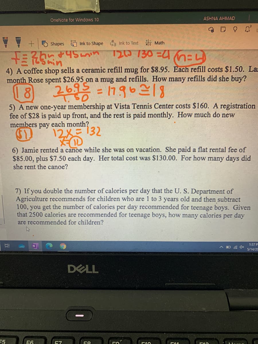 OneNote for Windows 10
ASHNA AHMAD
Shapes
Ink to Shape sa Ink to Text E Math
T20 130 =U nEL
4) A coffee shop sells a ceramic refill mug for $8.95. Each refill costs $1.50. Las
month Rose spent $26.95 on a mug and refills. How many refills did she buy?
2695
%3D
5) A new one-year membership at Vista Tennis Center costs $160. A registration
fee of $28 is paid up front, and the rest is paid monthly. How much do new
members pay each month?
2メミ132
6) Jamie rented a canoe while she was on vacation. She paid a flat rental fee of
$85.00, plus $7.50 each day. Her total cost was $130.00. For how many days did
she rent the canoe?
7) If you double the number of calories per day that the U. S. Department of
Agriculture recommends for children who are 1 to 3 years old and then subtract
100, you get the number of calories per day recommended for teenage boys. Given
that 2500 calories are recommended for teenage boys, how many calories per day
are recommended for children?
1:37 P
5/14/20
DELL
E5
Cフ
E44
