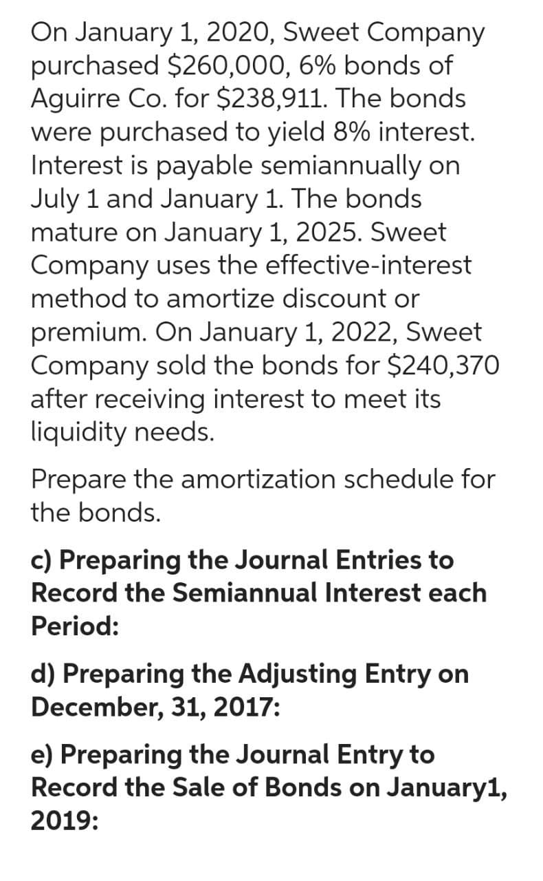 On January 1, 2020, Sweet Company
purchased $260,000, 6% bonds of
Aguirre Co. for $238,911. The bonds
were purchased to yield 8% interest.
Interest is payable semiannually on
July 1 and January 1. The bonds
mature on January 1, 2025. Sweet
Company uses the effective-interest
method to amortize discount or
premium. On January 1, 2022, Sweet
Company sold the bonds for $240,370
after receiving interest to meet its
liquidity needs.
Prepare the amortization schedule for
the bonds.
c) Preparing the Journal Entries to
Record the Semiannual Interest each
Period:
d) Preparing the Adjusting Entry on
December, 31, 2017:
e) Preparing the Journal Entry to
Record the Sale of Bonds on January1,
2019: