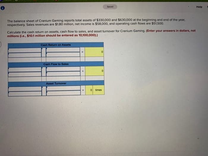 The balance sheet of Cranium Gaming reports total assets of $330,000 and $630,000 at the beginning and end of the year,
respectively. Sales revenues are $1.80 million, net income is $58,000, and operating cash flows are $51,500.
Calculate the cash return on assets, cash flow to sales, and asset turnover for Cranium Gaming. (Enter your answers in dollars, not
millions (i.e., $10.1 million should be entered as 10,100,000).)
Cash Return on Assets
Cash Flow to Sales
Asset Turnover
0
Saved
0
times
Help