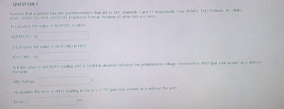 QUESTION 1
Assume that a system has two potentiometers that are to ADC channels 5 and 11 respectively, Fosc-45MHZ, TAD=850nsec, N=10bits,
Vref+=AVDD=5V, Vref--AVSS-OV, Fractional format. Assume all other bits are zeros.
1) Calculate the value of AD1PCFG in HEX?
ADP1PCFG= 0x
2) Calculate the value of AD1CON3 in HEX?
AD1CON3 = Ox
3) If the value of ADCBUFO reading ANS is 16384 in decimal, calculate the potiniometer voltage connected to ANS? (put your answer as is without
the unit)
V
ANS Voltage
4)Calculate the error in AN11 reading in mV at V-2.7V? (put your answer as is without the unit)
Error=
mv
