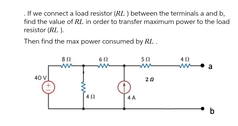 If we connect a load resistor (RL ) between the terminals a and b,
find the value of RL in order to transfer maximum power to the load
resistor (RL ).
Then find the max power consumed by RL .
8 Ω
60
50
ww
40 V
4 A
