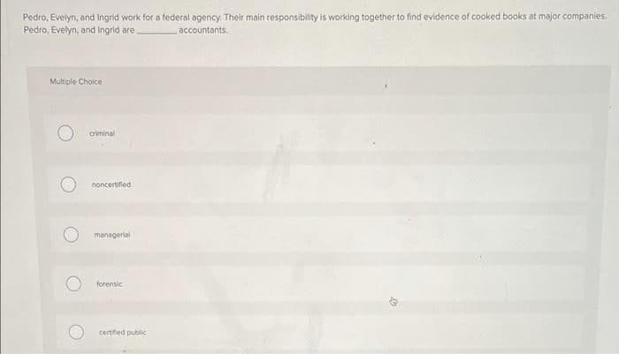 Pedro, Evelyn, and Ingrid work for a federal agency. Their main responsibility is working together to find evidence of cooked books at major companies.
Pedro, Evelyn, and Ingrid are
accountants.
Multiple Choice
criminal
noncertifled
managerial
forensic
certifed public
