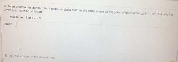 Write an equation in standard form of the parabola that has the same shape as the graph of f(x) = 3xor g(x) = - 3x, but with the
given maximum or minimum.
Maximum = 3 at x= -3
h(x) =
Enter your answer in the answer bax.
