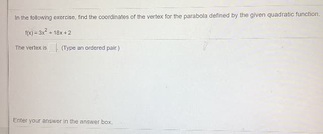 In the following exercise, find the coordinates of the vertex for the parabola defined by the given quadratic function.
f(x) = 3x
+ 18x + 2
The vertex is (Type an ordered pair.)
Enter your answer in the answer box.
