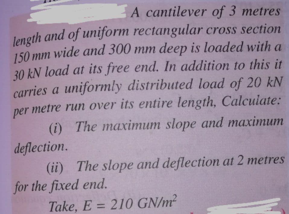 A cantilever of 3 metres
length and of uniform rectangular cross section
150 mm wide and 300 mm deep is loaded with a
30 kN load at its free end. In addition to this it
carries a uniformly distributed load of 20 kN
metre run over its entire length, Calculate:
(i) The maximum slope and maximum
deflection.
(ii) The slope and deflection at 2 metres
for the fixed end.
per
Take, E = 210 GN/m²
%3D
