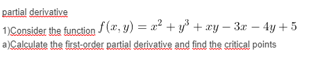 partial derivative
1)Consider the function (x, y) = x + y° + xy – 3x – 4y + 5
a)Calculate the first-order partial derivative and find the critical points
