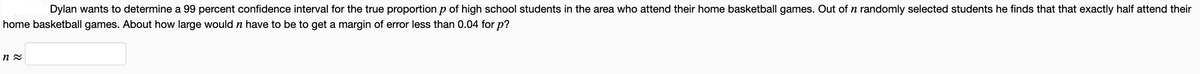 Dylan wants to determine a 99 percent confidence interval for the true proportion p of high school students in the area who attend their home basketball games. Out of n randomly selected students he finds that that exactly half attend their
home basketball games. About how large would n have to be to get a margin of error less than 0.04 for p?
