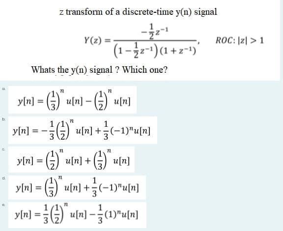 z transform of a discrete-time y(n) signal
1
Y(z) =
ROC: |z| > 1
(1-z + 1)(1-24– 1).
Whats the y(n) signal ? Which one?
a.
u[n]-
-G) un]
y[n] =
b.
1
y[n]
G)
u[n] +(-1)"u[n]
C.
y[n] =
G) u[n] +(
u[n]
d.
y[n] = () u[n] +÷(-1)"u[n]
%3D
1
y[n]
