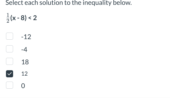 **Select each solution to the inequality below.**

\(\frac{1}{2}(x - 8) < 2\)

- [ ] -12
- [ ] -4
- [ ] 18
- [x] 12
- [ ] 0

**Explanation:**

To solve the inequality:

1. Distribute the \(\frac{1}{2}\) across the expression:
   \[
   \frac{1}{2} \cdot (x - 8) = \frac{1}{2}x - 4
   \]

2. Set up the inequality:
   \[
   \frac{1}{2}x - 4 < 2
   \]

3. Add 4 to both sides to isolate the \(\frac{1}{2}x\):
   \[
   \frac{1}{2}x < 6
   \]

4. Multiply both sides by 2 to solve for \(x\):
   \[
   x < 12
   \]

The solution to the inequality is all \(x\) values less than 12. From the options provided, 12 is a potential candidate. However, since \(x\) must be strictly less than 12, none of the provided values satisfy the inequality because 12 is not less than 12. Only values actually less than 12 would satisfy original inequality.