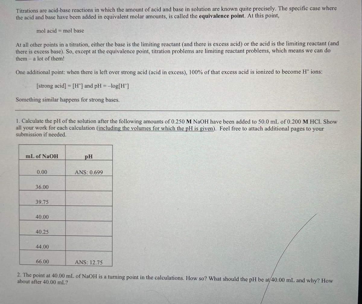 Titrations are acid-base reactions in which the amount of acid and base in solution are known quite precisely. The specific case where
the acid and base have been added in equivalent molar amounts, is called the equivalence point. At this point,
mol acid = mol base
%3D
At all other points in a titration, either the base is the limiting reactant (and there is excess acid) or the acid is the limiting reactant (and
there is excess base). So, except at the equivalence point, titration problems are limiting reactant problems, which means we can do
them- a lot of them!
One additional point: when there is left over strong acid (acid in excess), 100% of that excess acid is ionized to become H* ions:
[strong acid] = [H*] and pH = -log[H"]
Something similar happens for strong bases.
1. Calculate the pH of the solution after the following amounts of 0.250 M NaOH have been added to 50.0 mL of 0.200 M HCI. Show
all your work for each calculation (including the volumes for which the pH is given). Feel free to attach additional pages to your
submission if needed.
mL of NaOH
pH
0.00
ANS: 0.699
36.00
39.75
40.00
40.25
44.00
66.00
ANS: 12.75
2. The point at 40.00 mL of NaOH is a turning point in the calculations. How so? What should the pH be at/40.00 mL and why? How
about after 40.00 mL?
