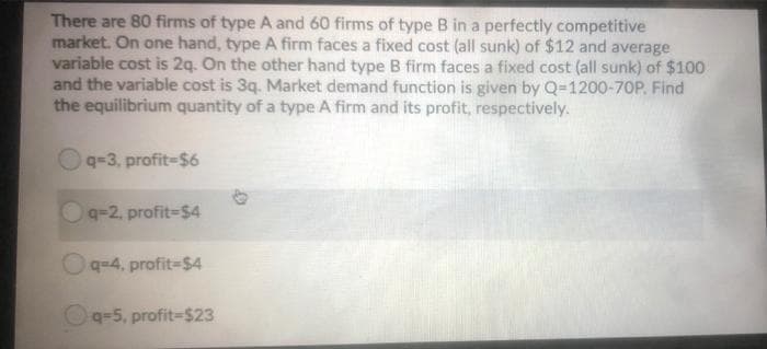 There are 80 firms of type A and 60 firms of type B in a perfectly competitive
market. On one hand, type A firm faces a fixed cost (all sunk) of $12 and average
variable cost is 2q. On the other hand type B firm faces a fixed cost (all sunk) of $100
and the variable cost is 3q. Market demand function is given by Q=D1200-70P. Find
the equilibrium quantity of a type A firm and its profit, respectively.
q-3, profit-$6
q-2, profit-$4
Oq=4, profit=$4
Oq=5, profit=$23
