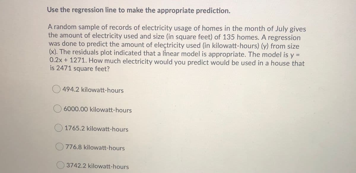 Use the regression line to make the appropriate prediction.
A random sample of records of electricity usage of homes in the month of July gives
the amount of electricity used and size (in square feet) of 135 homes. A regression
was done to predict the amount of eleçtricity used (in kilowatt-hours) (y) from size
(x). The residuals plot indicated that a inear model is appropriate. The model is y =
0.2x+ 1271. How much electricity would you predict would be used in a house that
is 2471 square feet?
494.2 kilowatt-hours
O 6000.00 kilowatt-hours
O 1765.2 kilowatt-hours
O 776.8 kilowatt-hours
3742.2 kilowatt-hours
