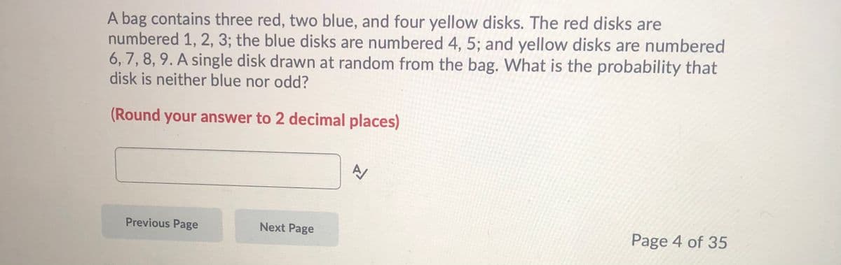 A bag contains three red, two blue, and four yellow disks. The red disks are
numbered 1, 2, 3; the blue disks are numbered 4, 5; and yellow disks are numbered
6,7, 8, 9. A single disk drawn at random from the bag. What is the probability that
disk is neither blue nor odd?
(Round your answer to 2 decimal places)
Previous Page
Next Page
Page 4 of 35
