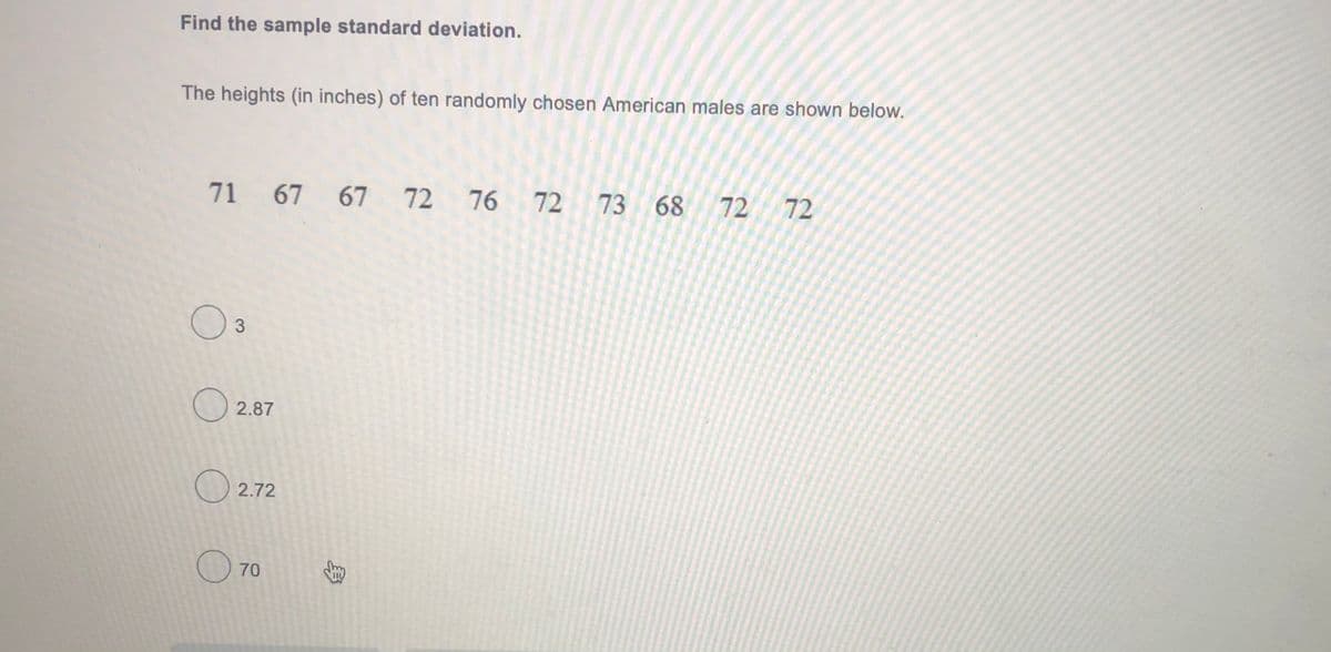 Find the sample standard deviation.
The heights (in inches) of ten randomly chosen American males are shown below.
71 67 67 72 76 72
73 68 72 72
O3
O 2.87
O 2.72
70
