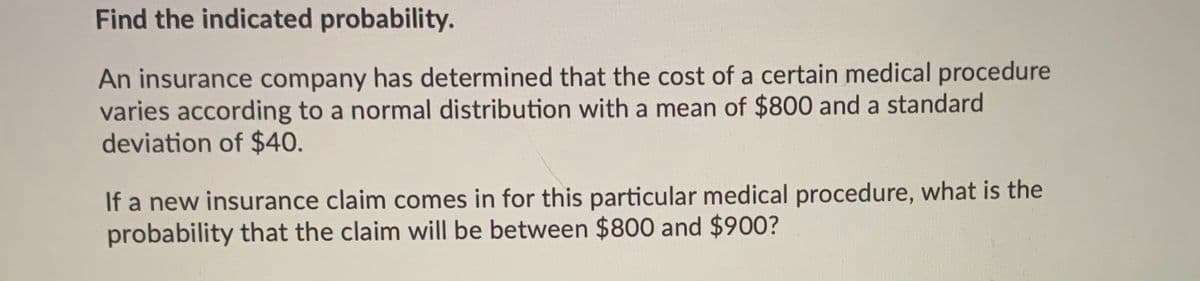 Find the indicated probability.
An insurance company has determined that the cost of a certain medical procedure
varies according to a normal distribution with a mean of $800 and a standard
deviation of $40.
If a new insurance claim comes in for this particular medical procedure, what is the
probability that the claim will be between $800 and $900?
