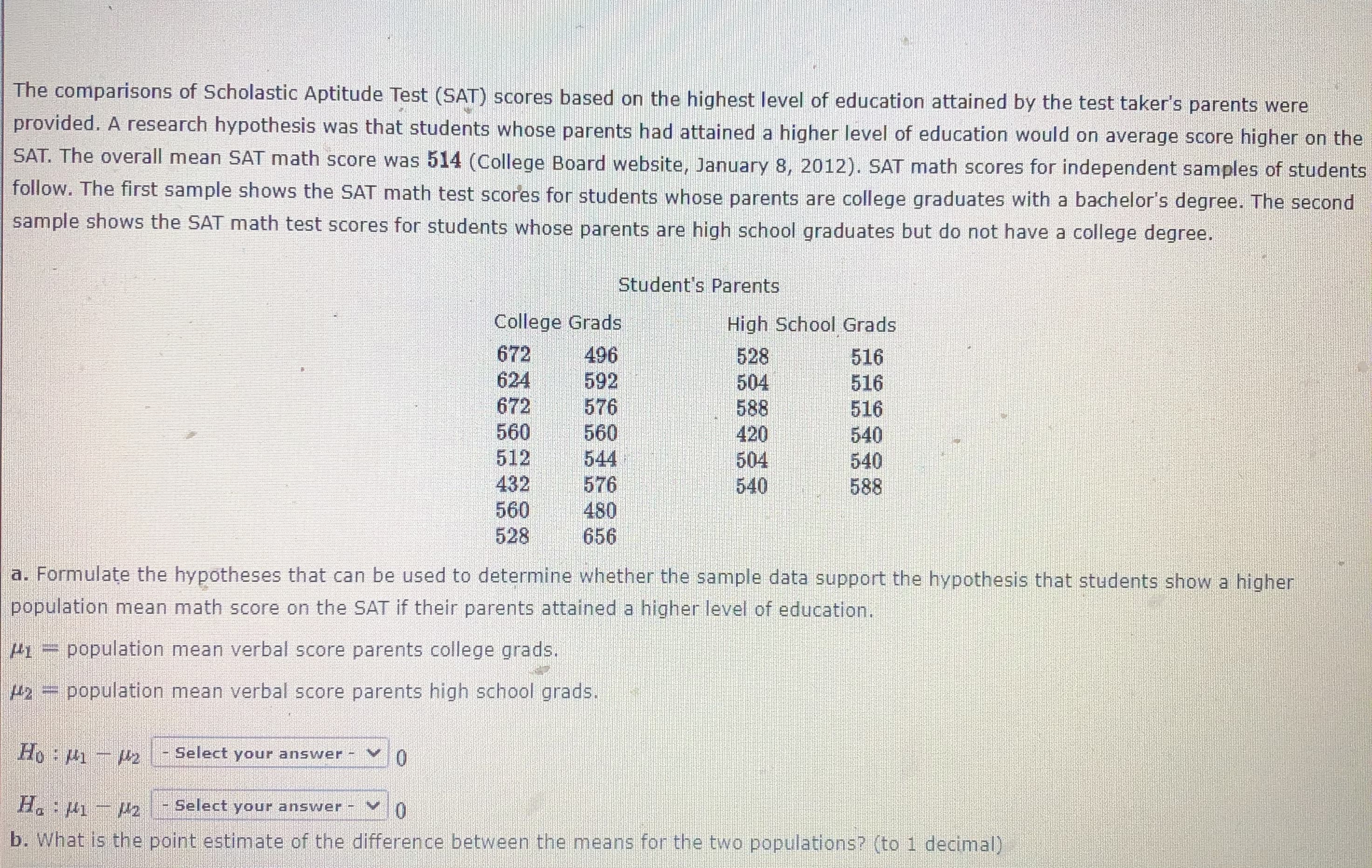 The comparisons of Scholastic Aptitude Test (SAT) scores based on the highest level of education attained by the test taker's parents were
provided. A research hypothesis was that students whose parents had attained a higher level of education would on average score higher on
SAT. The overall mean SAT math score was 514 (College Board website, January 8, 2012). SAT math scores for independent samples of studeE
follow. The first sample shows the SAT math test scores for students whose parents are college graduates with a bachelor's degree. The secor
sample shows the SAT math test scores for students whose parents are high school graduates but do not have a college degree.
