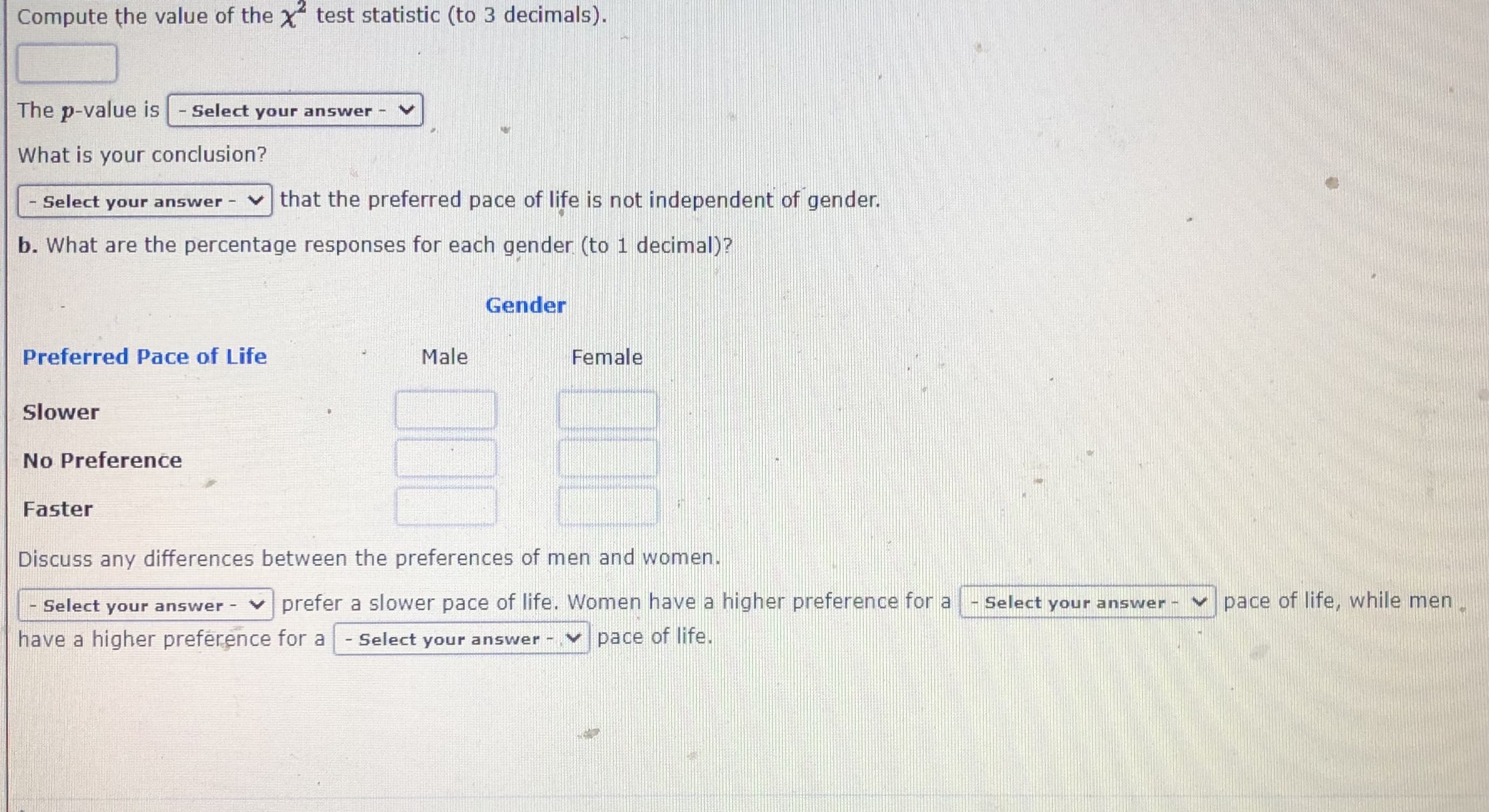 ### Understanding Chi-Square Test for Independence

To determine if there’s a significant association between different categories, we can use the Chi-Square (χ²) test for independence. Here, we will explore whether the preferred pace of life is independent of gender.

1. **Compute the χ² Test Statistic**:  
   Compute the value of the χ² test statistic (to 3 decimals).

   ```
   [ Input Field ]
   ```

2. **Determine the p-value**:  
   The p-value is:
   
   ```
   [ Select your answer ] ▼
   ```

3. **Draw Conclusions**:  
   What is your conclusion?
   
   ```
   [ Select your answer ] ▼
   ```
   
   - Select the correct option indicating whether the preferred pace of life is independent of gender or not.

### Percentage Responses by Gender

4. **Calculate Percentages**:  
   What are the percentage responses for each gender (to 1 decimal)?

   | Preferred Pace of Life | Male [ % ] | Female [ % ] |
   |------------------------|------------|--------------|
   | Slower                 | [ Input ]  | [ Input ]    |
   | No Preference          | [ Input ]  | [ Input ]    |
   | Faster                 | [ Input ]  | [ Input ]    |

5. **Discussion**:  
   Discuss any differences between the preferences of men and women.
   
   ```
   [ Select your answer ] ▼
   ```
   
   Men prefer a slower pace of life. Women have a higher preference for a:
   
   ```
   [ Select your answer ] ▼
   ```
   
   pace of life, while men have a higher preference for a:
   
   ```
   [ Select your answer ] ▼
   ```
   
   pace of life.

### Explanation of Graphs/Diagrams (if any were present in the original provided text)

There were no graphs or diagrams in the provided text; it is purely a textual interactive element for educational purposes. This form allows learners to practice calculating chi-square statistics, interpreting p-values, and understanding gender differences in a given context.

---

This layout helps users to manually input or select data, make interpretations, and draw conclusions based on statistical measures. It is essential for fostering a comprehensive understanding of chi-square tests and their applications.