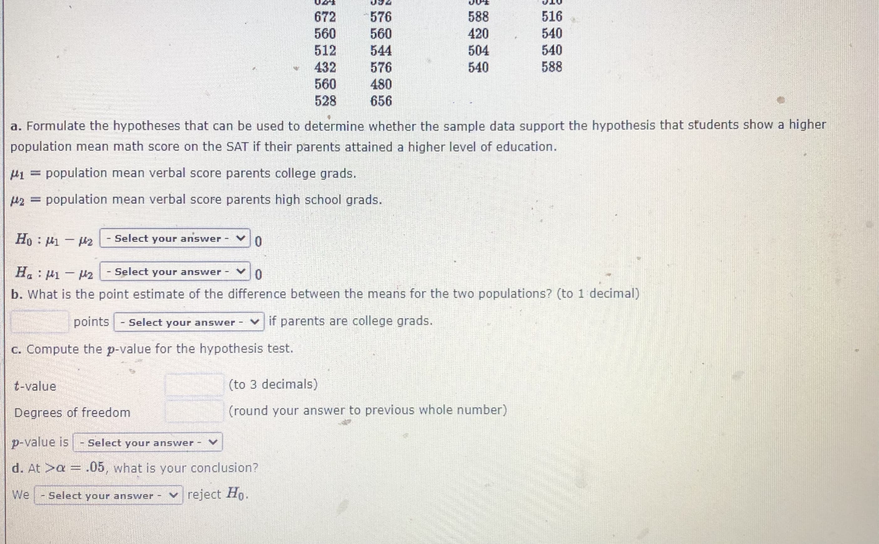 **SAT Score Analysis Based on Parents' Education Level**

This section presents an analysis of SAT scores to test the hypothesis that students whose parents have attained a higher level of education show higher population mean math scores.

### Hypothesis Formulation

#### Definitions:
- \( \mu_1 \) = Population mean verbal score of students whose parents are college graduates.
- \( \mu_2 \) = Population mean verbal score of students whose parents are high school graduates.

#### Hypotheses:
- **Null Hypothesis (\( H_0 \))**: \( \mu_1 - \mu_2 = 0 \)
- **Alternative Hypothesis (\( H_a \))**: \( \mu_1 - \mu_2 \neq 0 \)

### Statistical Calculation

**b. Point Estimate:**
- Determine the point estimate of the difference between the means for the two populations up to one decimal place.

\[ \text{Difference in means} = \_\_\_\_ \text{ points (Select your answer) if parents are college grads.} \]

**c. P-value Calculation:**
- Compute the p-value for the hypothesis test based on the t-value and degrees of freedom.

  - **t-value**: (to 3 decimal places)
  - **Degrees of freedom**: (round your answer to the previous whole number)
  - **p-value**: \_\_\_\_ (Select your answer)

**d. Conclusion at \( \alpha = 0.05 \):**
- Based on the computed p-value, we draw a conclusion to either reject or not reject the null hypothesis.

\[ \text{We} \_\_\_\_ \text{ (Select your answer)} \text{ reject } H_0. \]

This exercise involves comparing sample data from two groups based on the education level of parents to investigate if there is a significant difference in their SAT math scores. Calculations include estimating the difference in population means, computing t-values and p-values, and making a conclusion about the hypothesis at a significance level of 0.05.