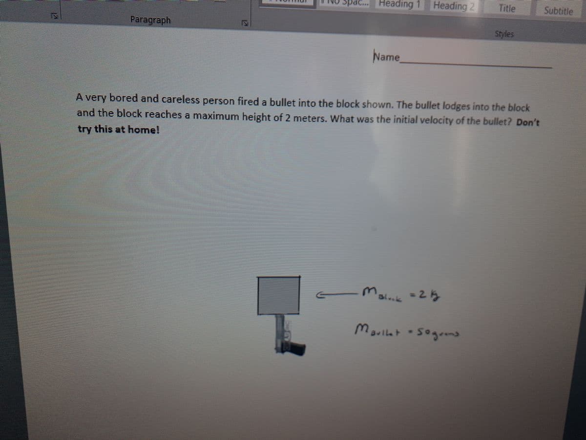 Spac. Heading 1
Heading 2
Title
Subtitle
Paragraph
Styles
Name
A very bored and careless person fired a bullet into the block shown. The bullet lodges into the block
and the block reaches a maximum height of 2 meters. What was the initial velocity of the bullet? Don't
try this at home!
= 23
Bl.k
Marlle
