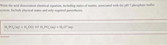 Write the acid dissociation chemical equation, including states of matter, associated with the pH 7 phosphate buffer
system. Include physical states and only required parentheses.
H_PO,(aq) + H,O(l)=H,PO (aq) + H,O*(aq)
Incorrect