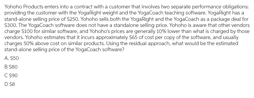 Yohoho Products enters into a contract with a customer that involves two separate performance obligations:
providing the customer with the YogaRight weight and the YogaCoach teaching software. YogaRight has a
stand-alone selling price of $250. Yohoho sells both the YogaRight and the YogaCoach as a package deal for
$300. The YogaCoach software does not have a standalone selling price. Yohoho is aware that other vendors
charge $100 for similar software, and Yohoho's prices are generally 10% lower than what is charged by those
vendors. Yohoho estimates that it incurs approximately $65 of cost per copy of the software, and usually
charges 50% above cost on similar products. Using the residual approach, what would be the estimated
stand-alone selling price of the YogaCoach software?
A. $50
B $80
C $90
D $8