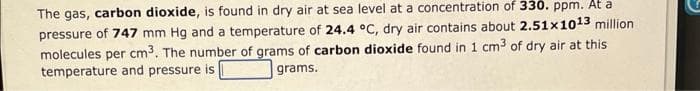 The gas, carbon dioxide, is found in dry air at sea level at a concentration of 330. ppm. At a
pressure of 747 mm Hg and a temperature of 24.4 °C, dry air contains about 2.51x1013 million
molecules per cm3. The number of grams of carbon dioxide found in 1 cm3 of dry air at this
temperature and pressure is
grams.
