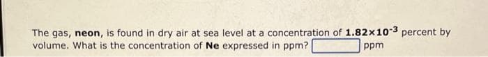 The gas, neon, is found in dry air at sea level at a concentration of 1.82x10-3 percent by
volume. What is the concentration of Ne expressed in ppm?
ppm
