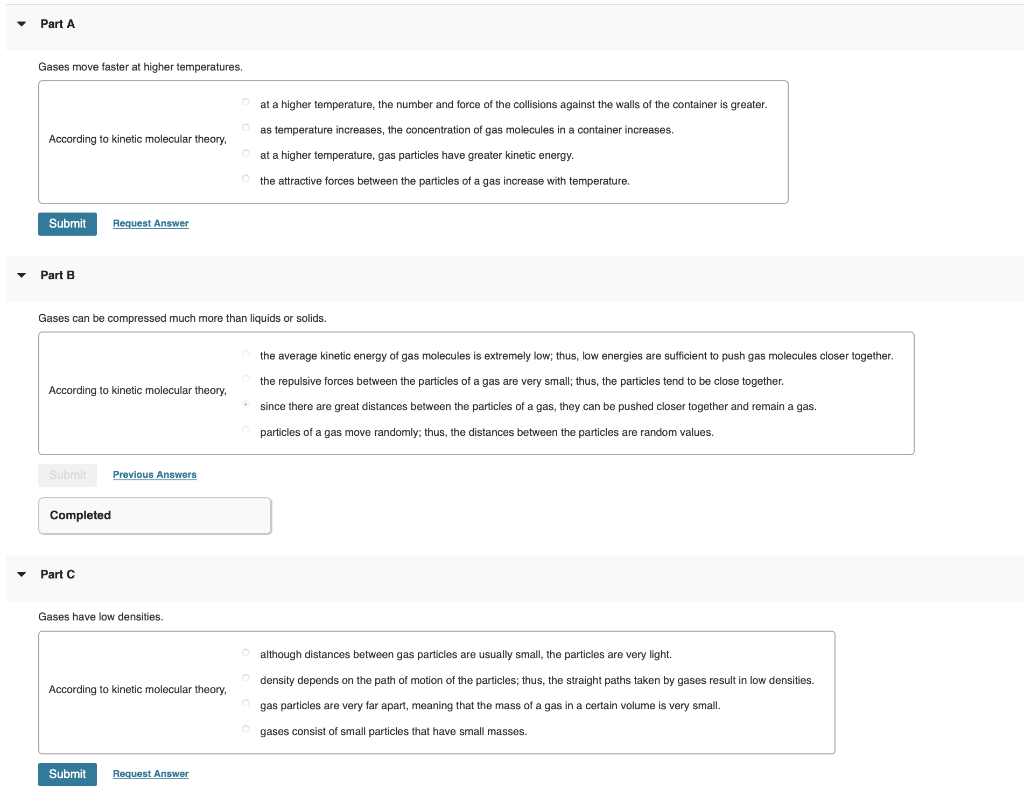 Part A
Gases move faster at higher temperatures.
O at a higher temperature, the number and force of the collisions against the walls of the container is greater.
O as temperature increases, the concentration of gas molecules in a container increases.
According
kinetic molecular theory,
at a higher temperature, gas particles have greater kinetic energy.
O the attractive forces between the particles of a gas increase with temperature.
Submit
Request Answer
Part B
Gases can be compressed much more than liquids
solids.
the average kinetic energy of gas molecules is extremely low; thus, low energies are sufficient to push gas molecules closer together.
the repulsive forces between the particles of a gas are very small; thus, the particles tend to be close together.
According
kinetic molecular theory,
• since there are great distances between the particles of a gas, they can be pushed closer together and remain a gas.
particles of a gas move randomly; thus, the distances between the particles are random values.
Submit
Previous Answers
Completed
Part C
Gases have low densities.
although distances between gas particles are usually small, the particles are very light.
density depends on the path of motion of the particles; thus, the straight paths taken by gases result in low densities.
According
kinetic molecular theory,
gas particles are very far apart, meaning that the mass of a gas in a certain volume is very small.
gases consist of small particles that have small masses.
Submit
Request Answer
